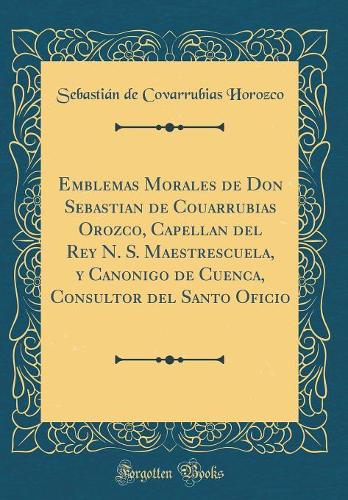Emblemas Morales de Don Sebastian de Couarrubias Orozco, Capellan del Rey N. S. Maestrescuela, y Canonigo de Cuenca, Consultor del Santo Oficio (Classic Reprint)