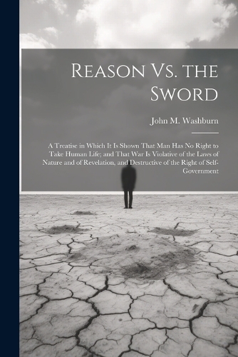Reason Vs. the Sword: A Treatise in Which It Is Shown That Man Has No Right to Take Human Life; and That War Is Violative of the Laws of Nature and of Revelation, and Des