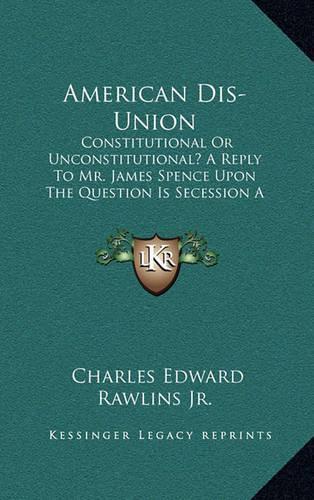 American Dis-Union: Constitutional or Unconstitutional? a Reply to Mr. James Spence Upon the Question Is Secession a Constitutional Right? (1862)