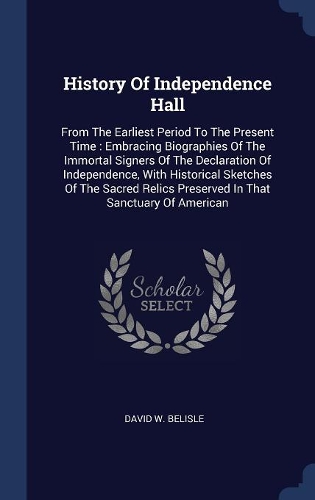 History Of Independence Hall: From The Earliest Period To The Present Time: Embracing Biographies Of The Immortal Signers Of The Declaration Of Independence, With Historical Sket