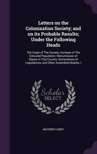 Letters on the Colonization Society; And on Its Probable Results; Under the Following Heads: The Origin of the Society; Increase of the Coloured Population; Manumission of Slaves in This Country; Declarations of Legislatures, and Other Assem