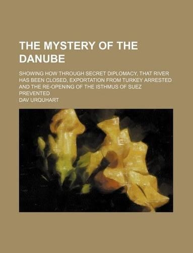 The Mystery of the Danube; Showing How Through Secret Diplomacy, That River Has Been Closed, Exportation from Turkey Arrested and the Re-Opening of the Isthmus of Suez Prevented