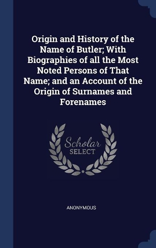 Origin and History of the Name of Butler; With Biographies of all the Most Noted Persons of That Name; and an Account of the Origin of Surnames and Forenames