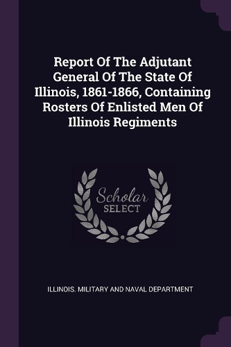 Report Of The Adjutant General Of The State Of Illinois, 1861-1866, Containing Rosters Of Enlisted Men Of Illinois Regiments