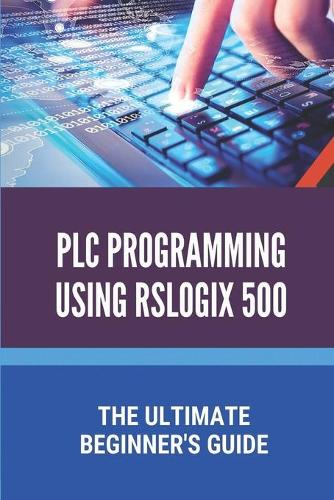 PLC Programming Using Rslogix 500: The Ultimate Beginner's Guide: Plc Programming