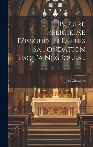 Histoire Religieuse D'issoudun Depuis Sa Fondation Jusqu'a Nos Jours...