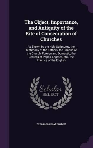 The Object, Importance, and Antiquity of the Rite of Consecration of Churches: As Shewn by the Holy Scriptures, the Testimony of the Fathers, the Canons of the Church, Foreign and Domestic, the Decrees of Popes, Legates, Etc., 