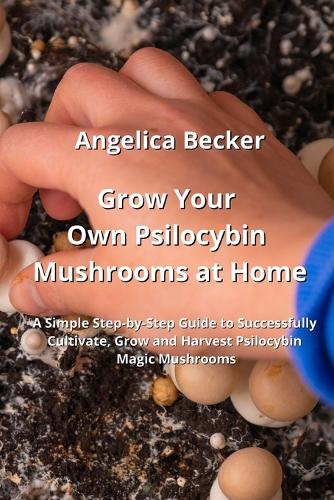 Grow Your Own Psilocybin Mushrooms at Home: A Simple Step-by-Step Guide to Successfully Cultivate, Grow and Harvest Psilocybin Magic Mushrooms