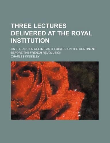 Three Lectures Delivered at the Royal Institution; On the Ancien Regime as It Existed on the Continent Before the French Revolution