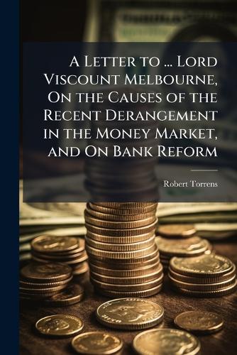 A Letter to ... Lord Viscount Melbourne, On the Causes of the Recent Derangement in the Money Market, and On Bank Reform