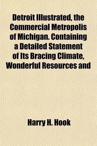 Detroit Illustrated, the Commercial Metropolis of Michigan. Containing a Detailed Statement of Its Bracing Climate, Wonderful Resources and