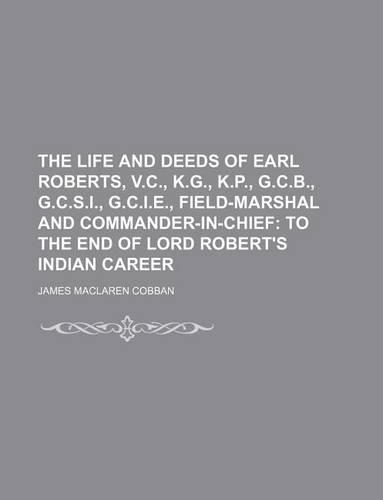 The Life and Deeds of Earl Roberts, V.C., K.G., K.P., G.C.B., G.C.S.I., G.C.I.E., Field-Marshal and Commander-In-Chief; To the End of Lord Robert's Indian Career: (English)