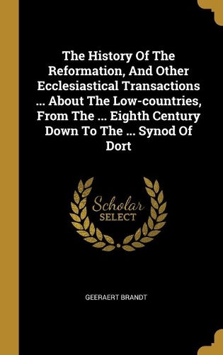 The History Of The Reformation, And Other Ecclesiastical Transactions ... About The Low-countries, From The ... Eighth Century Down To The ... Synod Of Dort