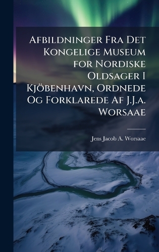 Afbildninger Fra Det Kongelige Museum for Nordiske Oldsager I Kjöbenhavn, Ordnede Og Forklarede Af J.J.a. Worsaae