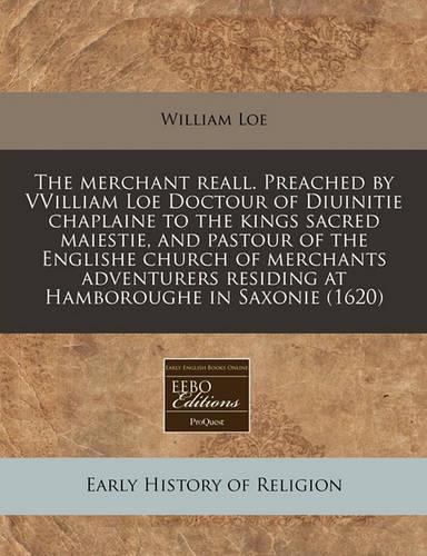 The Merchant Reall. Preached by Vvilliam Loe Doctour of Diuinitie Chaplaine to the Kings Sacred Maiestie, and Pastour of the Englishe Church of Merchants Adventurers Residing at Hamboroughe in Saxonie (1620)