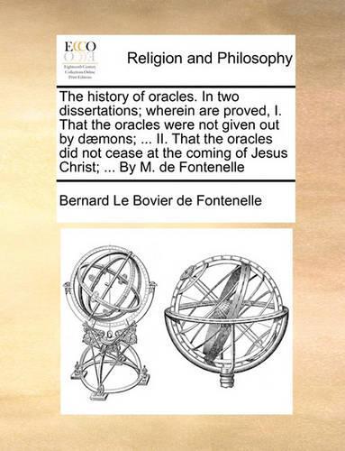 The history of oracles. In two dissertations; wherein are proved, I. That the oracles were not given out by dæmons; ... II. That the oracles did not cease at the coming of Jesus Christ; ... By M. de Fontenelle