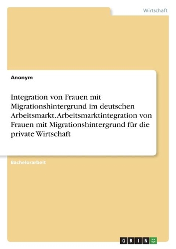 Integration von Frauen mit Migrationshintergrund im deutschen Arbeitsmarkt. Arbeitsmarktintegration von Frauen mit Migrationshintergrund für die private Wirtschaft