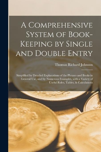Comprehensive System of Book-keeping by Single and Double Entry [microform]: Simplified by Detailed Explanations of the Phrases and Books in General Use, and by Numerous Examples, With a Variety of Useful Rules, Tables, & Cal