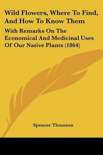Wild Flowers, Where To Find, And How To Know Them: With Remarks On The Economical And Medicinal Uses Of Our Native Plants (1864)