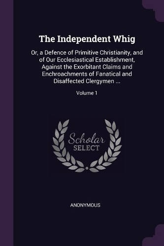 The Independent Whig: Or, a Defence of Primitive Christianity, and of Our Ecclesiastical Establishment, Against the Exorbitant Claims and Enchroachments of Fanatical and 