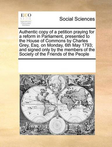 Authentic Copy of a Petition Praying for a Reform in Parliament, Presented to the House of Commons by Charles Grey, Esq. on Monday, 6th May 1793; And Signed Only by the Members of the Society of the Friends of the People: (English)