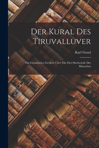 Der Kural des Tiruvalluver: Ein Gnomisches Gedicht über Die Drei Strebeziele des Menschen