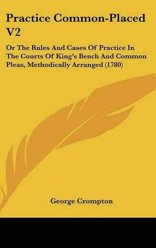 Practice Common-Placed V2: Or The Rules And Cases Of Practice In The Courts Of King's Bench And Common Pleas, Methodically Arranged (1780)