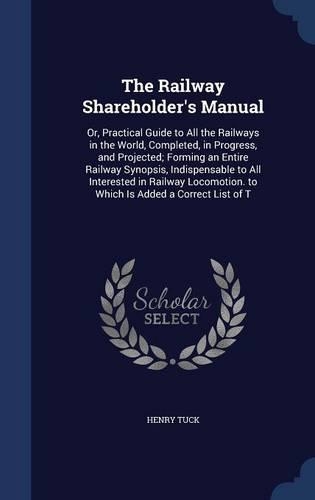 The Railway Shareholder's Manual: Or, Practical Guide to All the Railways in the World, Completed, in Progress, and Projected; Forming an Entire Railway Synopsis, Indispensable to Al