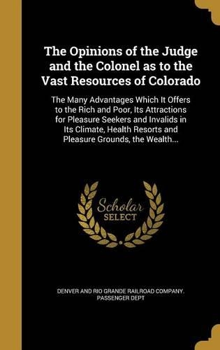 The Opinions of the Judge and the Colonel as to the Vast Resources of Colorado: The Many Advantages Which It Offers to the Rich and Poor, Its Attractions for Pleasure Seekers and Invalids in Its Climate, Health Resorts and Pleas(English)