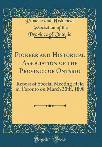 Pioneer and Historical Association of the Province of Ontario: Report of Special Meeting Held in Toronto on March 30th, 1898 (Classic Reprint)