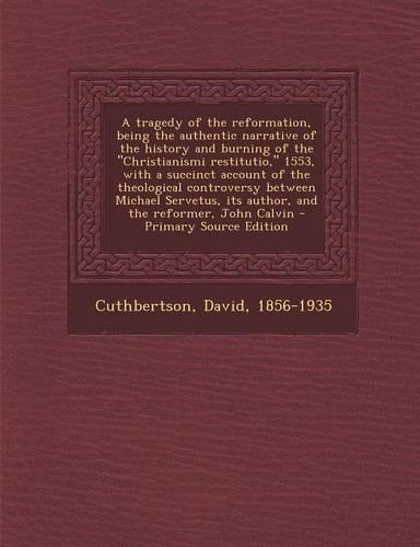 A Tragedy of the Reformation, Being the Authentic Narrative of the History and Burning of the Christianismi Restitutio, 1553, with a Succinct Account of the Theological Controversy Between Michael Servetus, Its Author, and the Reformer, John Calvin