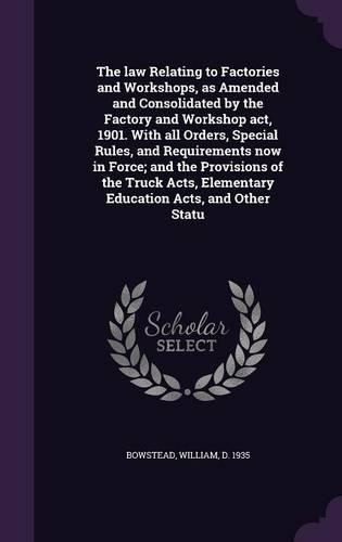 The law Relating to Factories and Workshops, as Amended and Consolidated by the Factory and Workshop act, 1901. With all Orders, Special Rules, and Requirements now in Force; and the Provisions of the Truck Acts, Elementary Education Acts, and Othe: (English)