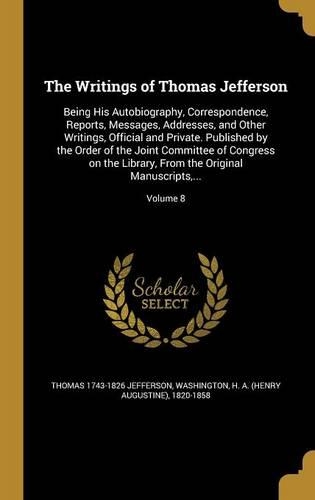 The Writings of Thomas Jefferson: Being His Autobiography, Correspondence, Reports, Messages, Addresses, and Other Writings, Official and Private. Published by the Order of the Joint