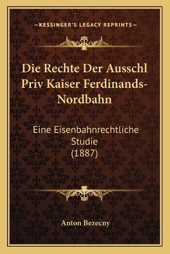 Die Rechte Der Ausschl Priv Kaiser Ferdinands-Nordbahn: Eine Eisenbahnrechtliche Studie (1887)(German)