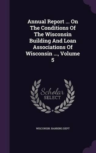 Annual Report ... on the Conditions of the Wisconsin Building and Loan Associations of Wisconsin ..., Volume 5: (English)