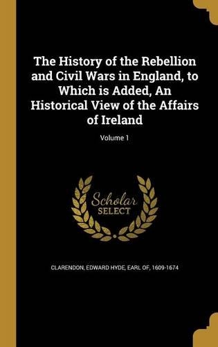 The History of the Rebellion and Civil Wars in England, to Which is Added, An Historical View of the Affairs of Ireland; Volume 1