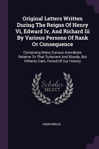 Original Letters Written During The Reigns Of Henry Vi, Edward Iv, And Richard Iii By Various Persons Of Rank Or Consequence: Containing Many Curious Anecdotes Relative To That Turbulent And Bloody, But Hitherto Dark, Period Of Our History