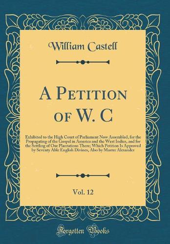 A Petition of W. C, Vol. 12: Exhibited to the High Court of Parliament Now Assembled, for the Propagating of the Gospel in America and the West Indies, and for the Settling of Our Plantations There; Which Petition Is Approved by Seventy Able Englis