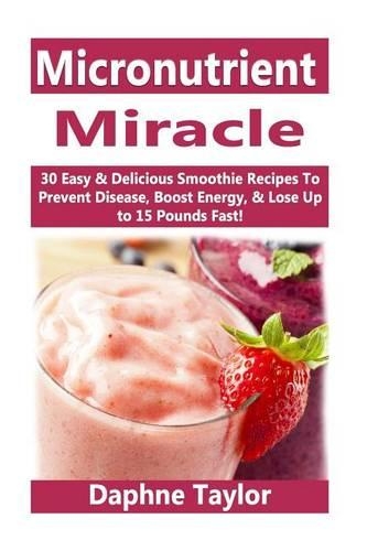 Micronutrient Miracle: 30 Easy & Delicious Smoothie Recipes to Prevent Disease, Boost Energy & Lose Up to 15 Pounds Fast