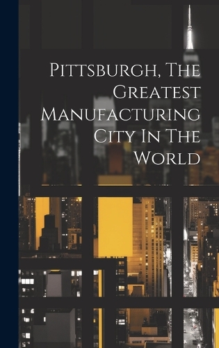 Pittsburgh, The Greatest Manufacturing City In The World