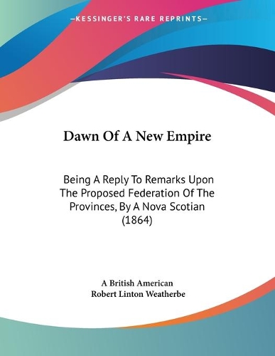 Dawn Of A New Empire: Being A Reply To Remarks Upon The Proposed Federation Of The Provinces, By A Nova Scotian (1864)