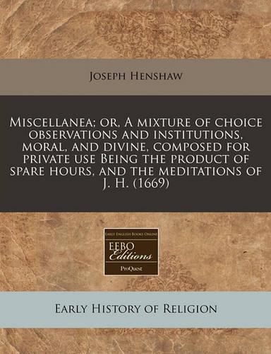 Miscellanea; Or, a Mixture of Choice Observations and Institutions, Moral, and Divine, Composed for Private Use Being the Product of Spare Hours, and the Meditations of J. H. (1669): (English)