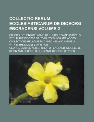 Collectio Rerum Ecclesiasticarum de Dioecesi Eboracensi; Or, Collections Relative to Churches and Chapels Within the Diocese of York. to Which Are Added, Collections Relative to Churches and Chapels Within the Diocese of Ripon Volume 2