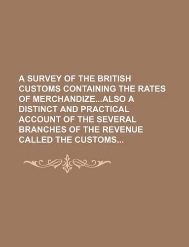 A Survey of the British Customs Containing the Rates of Merchandizealso a Distinct and Practical Account of the Several Branches of the Revenue Called the Customs