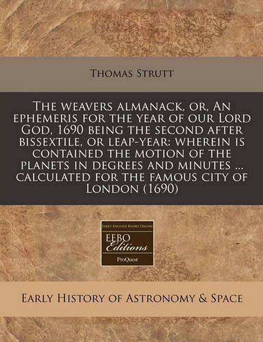 The Weavers Almanack, Or, an Ephemeris for the Year of Our Lord God, 1690 Being the Second After Bissextile, or Leap-Year: Wherein Is Contained the Motion of the Planets in Degrees and Minutes ... Calculated for the Famous City of London (1690)(English)