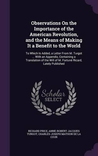 Observations On the Importance of the American Revolution, and the Means of Making It a Benefit to the World: To Which Is Added, a Letter From M. Turgot ... With an Appendix, Containing a Translation of the Will of M. Fortuné Ricard, Lately Published(English)