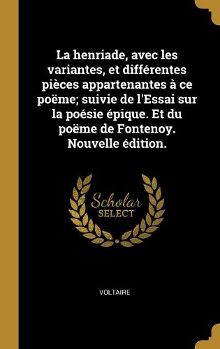 La henriade, avec les variantes, et différentes pièces appartenantes à ce poëme; suivie de l'Essai sur la poésie épique. Et du poëme de Fontenoy. Nouvelle édition.