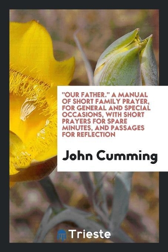 Our Father. a Manual of Short Family Prayer, for General and Special Occasions, with Short Prayers for Spare Minutes, and Passages for Reflection