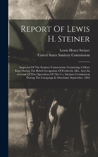 Report Of Lewis H. Steiner: Inspector Of The Sanitary Commission, Containing A Diary Kept During The Rebel Occupation Of Frederick, Md., And An Account Of The Operations Of The