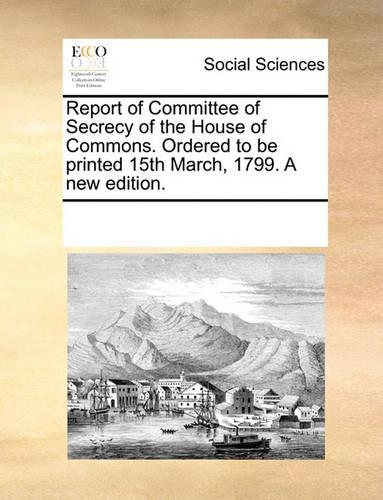 Report of Committee of Secrecy of the House of Commons. Ordered to Be Printed 15th March, 1799. a New Edition.